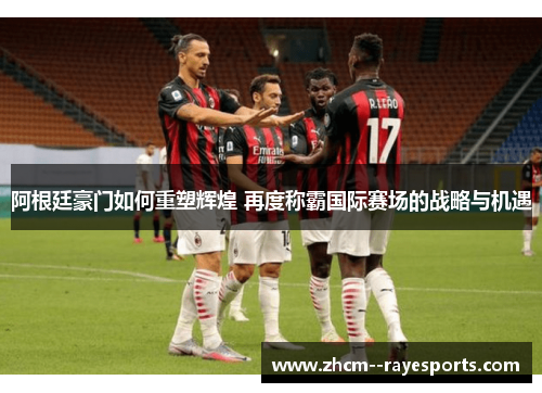 阿根廷豪门如何重塑辉煌 再度称霸国际赛场的战略与机遇