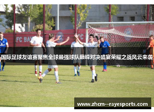 国际足球友谊赛聚焦全球最强球队巅峰对决盛宴荣耀之战风云来袭 国际足球友谊赛聚焦全球最强球队巅峰对决盛宴荣耀之战风云来袭